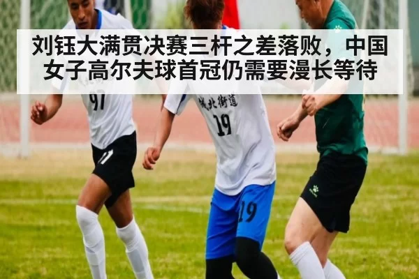 刘钰大满贯决赛三杆之差落败，中国女子高尔夫球首冠仍需要漫长等待