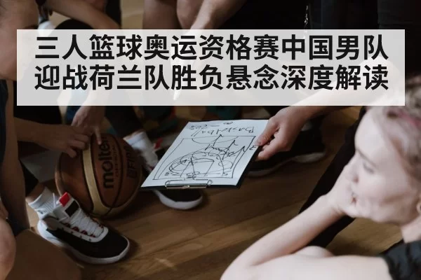 三人篮球奥运资格赛中国男队迎战荷兰队胜负悬念深度解读