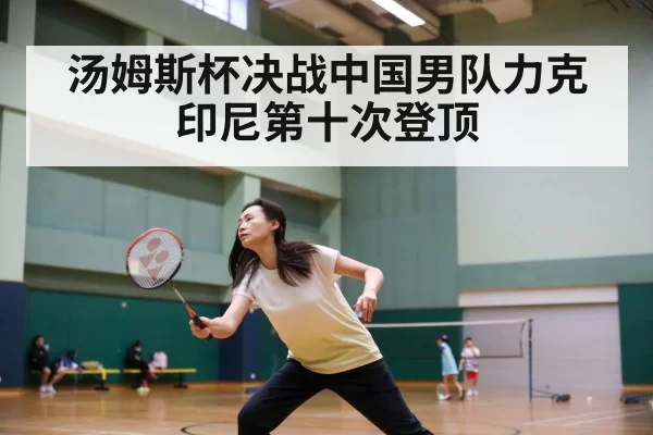汤姆斯杯决战中国男队力克印尼第十次登顶
