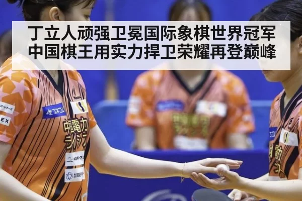 丁立人顽强卫冕国际象棋世界冠军 中国棋王用实力捍卫荣耀再登巅峰