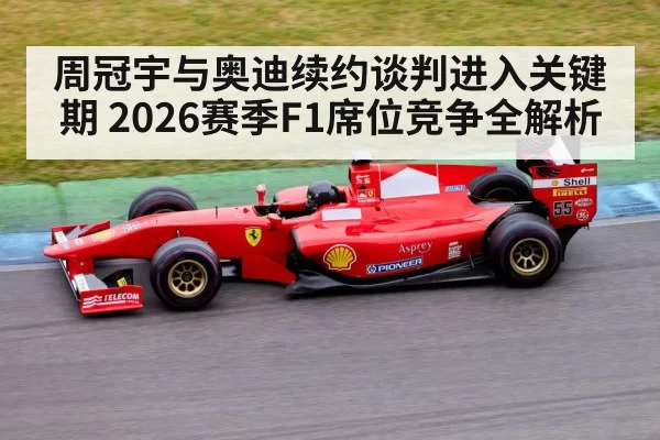 周冠宇与奥迪续约谈判进入关键期 2026赛季F1席位竞争全解析